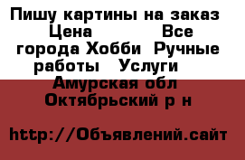 Пишу картины на заказ › Цена ­ 6 000 - Все города Хобби. Ручные работы » Услуги   . Амурская обл.,Октябрьский р-н